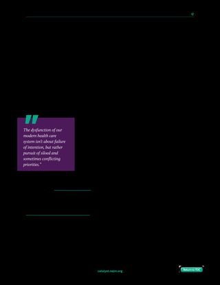 catalyst.nejm.org
10 Paths to Innovation in Health Care Delivery 	 47
Return to TOCReturn to TOC
If we could start over, how would we redesign health care delivery?
A recent survey of NEJM Catalyst Insights Council members shows them ready to embrace
design thinking to transform care. They view design thinking as valuable for a range of health
care issues — yet its application has been impeded by limited organizational buy-in and
limited understanding of the concept.
Design thinking is defined as a discipline that uses designers’ sensibility and methods, such as
collective idea generation, rapid prototyping, and continuous testing, to match people’s needs
with what is technologically feasible, provides customer value, and is a viable organizational
strategy.
The great majority of Insights Council members — who are clinical leaders, clinicians, and
executives directly involved in health care delivery — believe design thinking can be
extremely useful, very useful, or useful in the health care industry (say 95% of respondents)
and their own organizations (91%).
The survey identifies a wide range of issues that would benefit
from design thinking: staff and provider flow collaboration,
patient scheduling, care coordination, and social determinants
of health, to name a few. In a written comment, an executive
respondent highlights the need to overhaul office and clinic
checkout processes: “A patient has to go to a checkout desk,
wait for assistance, wait for scheduling, have their information
overheard, be uncomfortable, etc.” Stacey Chang, MS,
Executive Director at the Design Institute for Health at the
University of Texas at Austin, puts it well: “The dysfunction
of our modern health care system isn’t about failure of intention, but rather pursuit of siloed
and sometimes conflicting priorities.”
Design for Patients
Patient input is often the best ingredient for true transformation. Take, for instance, the
dialysis clinic in Jönköping, Sweden, which redesigned its facility to enable self-dialysis.
While health care leaders on the project thought state-of-the-art beds and beautiful artwork
would promote healing, patients encouraged them to forgo all that, buy cheap dialysis chairs,
and allocate resources to exercise equipment so they could work out while they underwent
their treatment. No health care professional thought of that — the patients did.
The dysfunction of our
modern health care
system isn’t about failure
of intention, but rather
pursuit of siloed and
sometimes conflicting
priorities.”
 