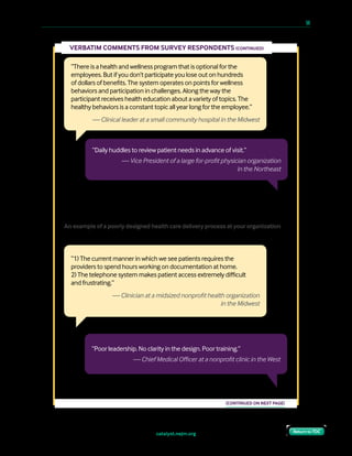 catalyst.nejm.org
10 Paths to Innovation in Health Care Delivery 	 50
Return to TOCReturn to TOC
“There is a health and wellness program that is optional for the
employees. But if you don’t participate you lose out on hundreds
of dollars of benefits. The system operates on points for wellness
behaviors and participation in challenges. Along the way the
participant receives health education about a variety of topics. The
healthy behaviors is a constant topic all year long for the employee.”
— Clinical leader at a small community hospital in the Midwest
VERBATIM COMMENTS FROM SURVEY RESPONDENTS (CONTINUED)
“Poor leadership. No clarity in the design. Poor training.”
— Chief Medical Officer at a nonprofit clinic in the West
(CONTINUED ON NEXT PAGE)
“Daily huddles to review patient needs in advance of visit.”
— Vice President of a large for-profit physician organization
in the Northeast
“1) The current manner in which we see patients requires the
providers to spend hours working on documentation at home.
2) The telephone system makes patient access extremely difficult
and frustrating.”
— Clinician at a midsized nonprofit health organization
in the Midwest
An example of a poorly designed health care delivery process at your organization
 