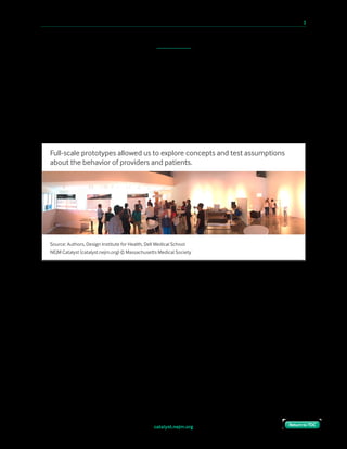 catalyst.nejm.org
10 Paths to Innovation in Health Care Delivery 	 3
Return to TOCReturn to TOC
to do a computer simulation of staff and patient flow to show the advantages of having a
waiting room, but we found there was no preexisting data that could be used for a
meaningful simulation.
Instead, we built small-scale prototypes, then full-scale prototypes in which we did mock
operational run-throughs to assess the feasibility of our proposed model. Could we assign
patients one room for the duration of their stay and get providers to circulate effectively
between them? Could patients self-navigate to their rooms? Could we standardize room
layouts across specialties? Each prototype provided valuable feedback about how the launch
model would behave and allayed our concerns.
Despite their initial reservations, the architects eventually became our allies, recognizing that
traditional layouts wouldn’t serve our new care model and that this project was an
opportunity to explore concepts that they didn’t have permission to try in other venues. The
eventual buildout included movable walls and reconfigurable furnishings to produce a
flexible, evolvable space that accommodated not only our launch model, but also the
inevitable changes that would happen as we made new discoveries in the clinics we call our
“learning lab.”
“But I need a waiting room. Where else will I get my patients from?”
A clinical leader at the medical school, when told that we wouldn’t be building waiting
rooms, insisted quite sincerely that the clinic wouldn’t be able to operate efficiently without a
ready supply of patients at hand. The concern reflected a “factory” metaphor that is almost
universal in traditional clinics paid on a fee-for-service basis.
Source: Authors, Design Institute for Health, Dell Medical School
NEJM Catalyst (catalyst.nejm.org) © Massachusetts Medical Society
Full-scale prototypes allowed us to explore concepts and test assumptions
about the behavior of providers and patients.
 