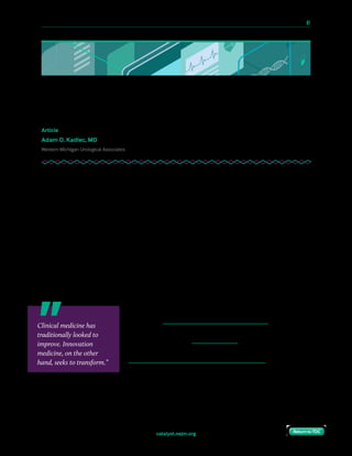 10 Paths to Innovation in Health Care Delivery 	 61
Return to TOCReturn to TOCcatalyst.nejm.org Return to TOCReturn to TOC
Engaging Community Physicians
in Innovation
Article
Adam O. Kadlec, MD
Western Michigan Urological Associates
I am a practicing community urologist recently bitten by the innovation bug. This past year,
through simple networking alone, I have met many other community clinicians who share
my passion for innovation and entrepreneurship. We are “regular” doctors and nurses — not
at major centers, not in start-up hotbeds like Boston or the Bay Area — but nonetheless,
many of us are thinking big. I write this piece on behalf of clinicians like us, because I believe
that the innovation movement has much to gain from us, and much to offer us in return.
What Is Innovation in Health Care?
Health care is experiencing a burgeoning innovation movement today. Clinical medicine
and innovation medicine are fundamentally different endeavors. The former emphasizes
development of new devices or new drugs, whereas medical innovators seek to establish
an entirely new paradigm for care. Clinical medicine has traditionally looked to improve.
Innovation medicine, on the other hand, seeks to transform.
Digital applications that bring doctors and nurses directly
to patients; personalized and precision medicine tools that
track data and provide live coaching; artificial intelligence
technologies that can process big data, identify patterns, and
make accurate diagnoses; teleconferencing solutions that are
bringing virtual visits closer to standard-of-care are only some
of the innovations taking place in medicine today.
Clinical medicine has
traditionally looked to
improve. Innovation
medicine, on the other
hand, seeks to transform.”
 