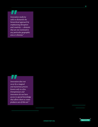 catalyst.nejm.org
10 Paths to Innovation in Health Care Delivery 	 63
Return to TOCReturn to TOC
Innovation medicine, in contrast, seeks to dismantle this
hierarchical approach by emphasizing disruption and
creativity — elements that are not restricted to any particular
geographic area or clinician. I would argue that we, as “off-
hub” clinicians, possess some valuable experience to guide
innovation. We work with patient populations who may not
be represented at large academic centers. We manage a high
volume of “bread-and-butter” clinical conditions that need to
be maximally leveraged during innovation scaling, which is the
process of allocating and optimizing resources to expand an
innovative concept through the market. In addition, many
of us have more day-to-day interactions with non-clinical staff, ancillary providers, and
administrators, and as such might be in a better position to understand the pain points of
health care processes that do not directly involve physicians. Finally, many community-based
clinicians simply have a gentler lifestyle and a lower complexity of clinical practice, which
creates more bandwidth for non-clinical pursuits.
Practicing Innovation Medicine
The question then follows: How do community clinicians become involved? When I first
learned of the medical innovation movement, I was very excited — but also somewhat
discouraged, because I wasn’t sure where I was going to fit in. As a practicing physician in a
relatively small community in the Midwest, I worried that I was too far from the places where
all the buzz seemed to be happening. Many of my peers have expressed similar concerns.
I believe that part of the issue is an unfamiliarity with the
innovation process itself. Many physicians are simply unaware
that innovation is a process and that entrepreneurship is
a discipline. Innovation does not occur by a magical and
mysterious process known only to a few. Entrepreneurs and
innovators do not have access to special knowledge that allows
them to create products out of thin air. Just as in clinical
medicine, there is a playbook of sorts. Books such as Disciplined
Entrepreneurship by Bill Aulet are a helpful starting point for
interested clinicians to begin to understand this process. For
further engagement, academic programs like Penn’s Master of
Healthcare Innovation or Duke’s online course in Healthcare
Innovation and Entrepreneurship are just two examples of the many options that can be
explored. Teaching community clinicians that there is a process — and that they can play a
part — is the first step toward engagement.
Innovation medicine
seeks to dismantle the
hierarchical approach by
emphasizing disruption
and creativity — elements
that are not restricted to
any particular geographic
area or clinician.”
Innovation does not
occur by a magical
and mysterious process
known only to a few.
Entrepreneurs and
innovators do not have
access to special knowledge
that allows them to create
products out of thin air.”
 