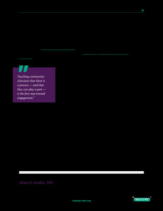 catalyst.nejm.org
10 Paths to Innovation in Health Care Delivery 	 64
Return to TOCReturn to TOC
To directly involve themselves in this process, community clinicians should be intentional
about finding opportunities. If they practice relatively near a major center where innovation
is happening, they should look for meaningful partnerships. Even small- to medium-sized
organizations that are launching innovation hubs that aim to drive innovation from within
the system can be a tremendous asset. For those who do not have local access to such an
innovation hub, virtual and online opportunities abound. The American Medical Association
is rolling out an online matching program that aims to connect entrepreneurs and start-ups
with interested clinicians. Conferences such as Medicine X, Exponential Medicine, and
TEDMED are great places to develop passions, meet like-minded individuals, and improve
connectivity and discourse among innovators nationwide.
The Clinical Entrepreneurship Programme in England is a
deliberate national initiative that engages practicing clinicians
and intentionally recruits and includes community physicians,
regardless of geographic location or type of practice. This
program, run through the U.K. National Health Service under
the guidance of Tony Young, the NHS National Clinical Lead
for Innovation, allows entrepreneurial residents to have a
flexible schedule so they can pursue their ventures while
staying on track toward becoming a practicing physician.
When I had a chance to meet Tony, as well as some of his resident entrepreneurs at a recent
conference, it was amazing to hear what these residents are doing “on the side” — and even
more amazing to hear how much their endeavors are supported by the NHS. Whether an
orthopedic surgery resident with a digital tool that streamlines the informed consent process,
or a recently graduated medical doctor with a medical photography mobile applications,
these clinicians are innovating wherever they are planted, and the NHS gives them the time
and resources to get their projects to the next level.
The ingredients for success in innovation medicine are already present. Self-employment
among physicians has decreased, leaving many hungry for a chance to expand their
professional opportunities, to recapture the creative, business-minded activities once
afforded by traditional private practice. We are fortunate to be part of a profession that
continues to attract some of the world’s finest talent. If we are purposeful, we can retain this
talent, bolster and diversify the innovation pipeline, and improve patient care.
Adam O. Kadlec, MD
Board-Certified Urologist, Western Michigan Urological Associates
Teaching community
clinicians that there is
a process — and that
they can play a part —
is the first step toward
engagement.”
 