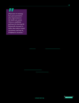 catalyst.nejm.org
10 Paths to Innovation in Health Care Delivery 	 66
Return to TOCReturn to TOC
Still, this change is by no means universal and significant
variation exists. Some of these programs are embedded in a
specific residency program (e.g., internal medicine). Some are
part of an institutional program offered to all residency
programs. Some require an additional year of training; some
are only available to residents, not fellows; some are available
only to individuals with previous formal business training.
Several of these programs pair trainees with a leader-mentor,
who can help the trainee learn how best to present new ideas
to health system leaders. Leaders can encourage participation
in these tracks by portraying them as equally valuable as more
traditional pathways (such as basic science or translational
research), and by designing a clear pathway for advancement within the organization
following completion of training.
Collaborate with a Health Care Start-Up
Physicians-in-training can learn much from collaboration with a start-up, and leaders need
to facilitate such relationships. Start-ups offer agile and innovative approaches to issues of
care delivery, cost reduction, and patient engagement. Start-ups rapidly and repeatedly
modify products and methods in response to input from individuals in the target field with
the goal of defining utility early. Start-ups can expose postgraduate trainees to principles of
leadership that may be directly applicable to leading ward teams and teams of health care
providers in organizations after training.
A key feature shared by great leaders is having a diverse personal and professional stakeholder
network, as this enables leaders to engage people who think differently than their typical
associates. In a complex world with increasing transparency, relying on traditional
development practices will stunt a leader’s growth. Furthermore, changes in health care
systems often impact stakeholders in the three major sectors of health care (private, public,
and nonprofit) — an understanding of the private sector through collaboration with a start-
up can foster an understanding of different frameworks for innovation and different
stakeholder objectives. By collaborating with physicians-in-training, start-ups gain diversity
of thought and insight into the workings of a field that they might otherwise lack. Compared
to established faculty, trainees are still relative outsiders, and can offer fresh perspectives.
Trainees may see start-up work as part of their future career, and thus may have more
motivation to contribute.
[Physicians-in-training]
have great potential to
drive improvement in
the health care system.
However, established
pathways for fostering the
frameworks necessary to
utilize these talents remain
uncommon, and may be
ill-defined or circuitous.”
 