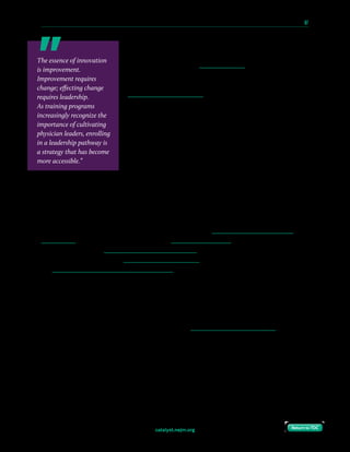 catalyst.nejm.org
10 Paths to Innovation in Health Care Delivery 	 67
Return to TOCReturn to TOC
Not only can health system leadership benefit by collaboration
with start-ups, but those relationships also can offer valuable
training for new leaders. Dreamit Health enables start-ups
to have immersive experiences with a number of health
systems across the country; the TMCx accelerator at the
TMC Innovation Institute of Texas Medical Center formally
pairs external entrepreneurs with internal thought leaders and
advisors. The value in these collaborations cannot be seen only
in terms of potential equity sharing or intellectual property
ownership by the health system — indeed, such demands often
turn away potential partners. Instead, the value lies in the
ability to foster internal innovators by enabling the growth of
their personal networks and providing exposure to individuals
with different paradigms for innovation. The TMCx enables
such partnerships without requiring membership fees or equity sharing on the part of the
entrepreneurs. Health systems can support involvement by physicians-in-training by
providing protected time (such as a dedicated rotation) to participate in these collaborations.
Create a Health System–Based Accelerator Program
Health systems are increasingly creating methods by which innovation can be cultivated
from within, a concept that has been dubbed insourcing innovation. Examples of such
programs include the Innovation Accelerator Program at the Penn Medicine Center for
Health Care Innovation, the Jefferson Accelerator Zone at Thomas Jefferson University, and
the Innovation and Digital Health Accelerator at Boston Children’s Hospital. These programs
provide many of the insights achievable from collaborating with start-ups without the potential
conflicts of interest, and with an easier path to institutional support and acceptance. For example,
the Penn Medicine Center for Health Care Innovation employs the strategy of experimenting
and iterating quickly and at low cost, scaling only when a solution demonstrates value; this is a
key principle of agile development practiced by many start-ups. The approach has allowed
the Center to create value for the health system in a number of high-priority areas, including
superutilization management, teledermatology, and new patient load balancing.
The essence of innovation
is improvement.
Improvement requires
change; effecting change
requires leadership.
As training programs
increasingly recognize the
importance of cultivating
physician leaders, enrolling
in a leadership pathway is
a strategy that has become
more accessible.”
 