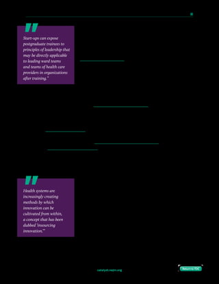 catalyst.nejm.org
10 Paths to Innovation in Health Care Delivery 	 68
Return to TOCReturn to TOC
Physicians-in-training are well-positioned to participate
in these programs and can often serve as project leaders.
Training positions at such accelerators are often limited and
competitive, but for the lucky few accepted, the opportunity
offers valuable and personalized mentorship, funding, and
institutional recognition. Leaders can support this strategy by
introducing the accelerator to trainees early in their programs,
and enabling protected time to work on such projects within
the accelerator.
While such programs may not be practical for stand-alone
hospitals, a system need not be formally integrated with a large academic medical center to
create a successful accelerator. Mission Health, an innovative community hospital system in
western North Carolina, operates the Mission Center for Innovation, which provides training
and support for developing and deploying innovative ideas.
Support Health Care–Focused MBA Programs for Physicians-in-Training
Physicians with business training have a unique ability to speak the language of both
physicians and administrators. Acquiring an MBA during medical school is common (nearly
half of U.S. allopathic medical schools offer combined MD/MBA programs, though room
remains for improving business training in medical education). Similarly, acquiring an
additional advanced degree or certification during residency or fellowship (such as an MPH,
MPP, or formal training in epidemiology and biostatistics) is common. However, pursuing an
MBA during postgraduate training remains an uncommon path for trainees whose interest in
innovation is first piqued by experiencing the process of patient care after medical school.
Residency or fellowship may provide a superior growth
medium to that of medical school — most MBA programs seek
individuals who have real-world experience in their chosen
fields, something medical students are just starting to build.
Residents and fellows, however, are still active learners and
bring significantly more experience and carry much more
responsibility. A variety of MBA programs have dedicated
health care tracks, including the Health Care Management
Program at the Wharton School of the University of
Pennsylvania, the health care concentration at the Owen
Graduate School of Management at Vanderbilt University, and the Health Sector
Management program at Duke University’s Fuqua School of Business. Such programs often
Start-ups can expose
postgraduate trainees to
principles of leadership that
may be directly applicable
to leading ward teams
and teams of health care
providers in organizations
after training.”
Health systems are
increasingly creating
methods by which
innovation can be
cultivated from within,
a concept that has been
dubbed ‘insourcing
innovation.’”
 