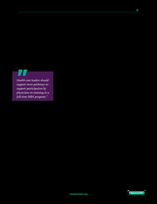catalyst.nejm.org
10 Paths to Innovation in Health Care Delivery 	 69
Return to TOCReturn to TOC
incorporate field application projects, in which students immerse themselves in real-world
consultative engagements (often outside of academic medicine) and gain exposure to
different stakeholders and perspectives in the health care ecosystem.
The path of completing an MBA in training is not streamlined — programs that are willing to
incorporate formal business education are rare, and the path to realize such training requires a
trainee to be motivated and tenacious. Health care leaders should support more pathways to
support participation by physicians-in-training in a full-time MBA program. Such pathways
could be modeled on the structure of combined MD/MBA programs in which the MBA
program is somewhat curtailed, could incorporate a full-time MBA program and require an
additional year (or two) of training, could incorporate MBA training into research years, or
could incorporate the training into a dedicated postgraduate management fellowship.
Given the investment required to complete an MBA, leaders
can facilitate the process through financial incentives. Many
employers (most notably, consulting firms such as McKinsey &
Company, Bain & Company, and the Boston Consulting Group)
seek to retain high-potential employees who choose to pursue
an MBA by offering to fund the training if the employee returns
to the employer (for a prespecified period of time — typically,
2 years) after completing the program. Alternatively, a leader
might choose to provide loan forgiveness modeled after the NIH Loan Repayment Programs,
a set of programs more familiar within health care. Incentives work, and may be particularly
helpful for a trainee who has deferred earning potential for years while shouldering potentially
immense educational debt. A trainee may receive such financial offers from consulting firms or
other employers as he or she completes business training; similar offers from the health system
can improve retention. Most important, such incentives can demonstrate to the trainee that
the health system is truly invested in them as a future leader.
Embrace Continuous Self-Improvement
This strategy is the least concrete, but perhaps the most valuable. For long-term sustainability,
today’s leaders need to support efforts to enhance innovation in tomorrow’s leaders. Becoming
a leader of others, though, first involves mastery of the self, development of a growth mind-set,
and learning how to turn failures (common in the world of innovation) into successes. Even
though each of these strategies comes with obstacles (due, perhaps, to geographic or
programmatic limitations), leaders must look for ways to support training in innovation, and
motivated physician trainees can begin to independently develop an effective toolbox for
leadership to serve as a foundation for future work in innovation. Such tools include reading
Health care leaders should
support more pathways to
support participation by
physicians-in-training in a
full-time MBA program.”
 
