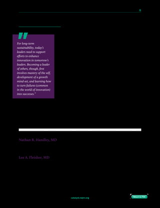 catalyst.nejm.org
10 Paths to Innovation in Health Care Delivery 	 70
Return to TOCReturn to TOC
books on leadership and innovation (or listening to them during the commute to the hospital),
refining skills in time and energy management, creating a framework for effectively integrating
work and life, and reflecting on goals and opportunities to improve productivity and focus.
Leaders can support this strategy by integrating the concepts
into their teaching curriculum. A noon conference could
feature a presentation on the principles of Stewart Friedman’s
Total Leadership; a journal club could discuss Peter Drucker’s
Managing Oneself. For example, at the Children’s Hospital
of Philadelphia, John Flynn, MD, the Chief of the Division
of Orthopedics, regularly gives a talk to residents and fellows
that distills insights from thought leaders passionate about
peak performance into actionable strategies. The messaging
associated with a senior member of the faculty focusing on
self-improvement for physicians-in-training is very powerful.
Incorporating these concepts on a regular basis can make
them part of an institution’s culture.
Pathways for fostering the development of physicians-in-
training into physician innovators are becoming increasingly
common, but often remain ill-defined. As we describe, physicians-in-training can leverage a
variety of strategies, both formal and informal, to learn and practice the necessary skills to
become physician innovators. Health systems that lack a defined strategy and infrastructure
for promoting this growth will risk losing promising physicians to savvier institutions or
industries.
Nathan R. Handley, MD
Fellow, Division of Hematology and Oncology, Department of Medicine, Perelman School of Medicine, University of
Pennsylvania; LDI Associate Fellow, Leonard Davis Institute of Health Economics, University of Pennsylvania; MBA
Candidate, The Wharton School, Class of 2018, University of Pennsylvania
Lee A. Fleisher, MD
Robert D. Dripps Professor and Chair, Department of Anesthesiology and Critical Care, Perelman School of
Medicine, University of Pennsylvania; Senior Fellow, Leonard Davis Institute of Health Economics, University of
Pennsylvania
For long-term
sustainability, today’s
leaders need to support
efforts to enhance
innovation in tomorrow’s
leaders. Becoming a leader
of others, though, first
involves mastery of the self,
development of a growth
mind-set, and learning how
to turn failures (common
in the world of innovation)
into successes.”
 