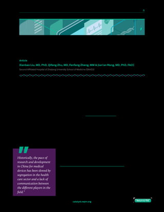 10 Paths to Innovation in Health Care Delivery 	 71
Return to TOCReturn to TOCcatalyst.nejm.org Return to TOCReturn to TOC
Accelerating Medical Device Innovation
in China
Article
Xianbao Liu, MD, PhD, Qifeng Zhu, MD, Fenfang Zheng, MM & Jian’an Wang, MD, PhD, FACC
Second Affiliated Hospital of Zhejiang University School of Medicine (SAHZU)
Historically, the pace of research and development in China for medical devices has been
slowed by segregation in the health care sector and a lack of communication between the
different players in the field. Medical device companies and physicians worked in separate
silos. Physicians focused only on the use of medical devices and did not communicate with
engineers about the problems they identified. Medical device companies concentrated on
research, development, and sales. Universities were keen on basic research in life sciences,
but they paid little attention to utilizing their discoveries to create new therapies or medical
devices. Neither universities nor the government encouraged physicians to participate in
device development.
However, in Hangzhou — capital of Zhejiang Province in East China, emerging technological
innovation hub, and headquarters of Alibaba, the world’s fifth-largest Internet company — a
four-way collaboration among government, a university, a company, and a hospital has broken
down the traditional silos. The collaboration began in 2010, and today clinicians are working
closely with university researchers and engineers on the creation of new clinical technologies.
The synergy created by this new model of integrated,
multidisciplinary development is driving the research and
development of new procedures such as the cutting-edge
Transcatheter Aortic Valve Replacement (TAVR). TAVR is a
procedure to treat patients with aortic stenosis, a degenerative
valve disease common in developed countries. Thanks to its
minimally invasive nature, it is well suited to patients who are
considered to be at increased surgical risk. In the United
States, TAVR is well developed and already has a large market.
In China, it is a newer procedure with a much smaller market
Historically, the pace of
research and development
in China for medical
devices has been slowed by
segregation in the health
care sector and a lack of
communication between
the different players in the
field.”
 