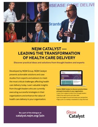 Be a part of the dialogue at
catalyst.nejm.org/join
Developed by NEJM Group, NEJM Catalyst
presents actionable solutions and case
studies from experts and advisors to meet
the most critical challenges affecting health
care delivery today. Learn valuable insights
from thought leaders who are currently
executing successful strategies in their
organizations and enhance the value of
health care delivery in your organization.
Explore NEJM Catalyst to discover practical ideas
and spark innovation in your organization.
• Learn from original content from thought leaders
• Watch live web events and video talks
• Join the Insights Council and share your perspective
• Sign up for our weekly e-newsletter to stay informed
NEJM CATALYST —
LEADING THE TRANSFORMATION
OF HEALTH CARE DELIVERY
Discover practical ideas and solutions from thought leaders and experts
 