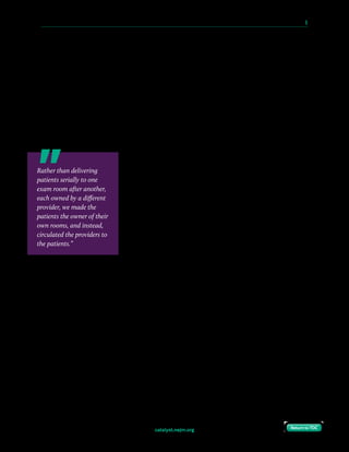 catalyst.nejm.org
10 Paths to Innovation in Health Care Delivery 	 5
Return to TOCReturn to TOC
In a value-based model, the pressure to push patients quickly through appointments is not
the primary driver, since each encounter doesn’t represent a distinct billing event. Instead,
getting to productive outcomes is more important, so we incorporate as much as we can into
a single visit, including interactions with multiple providers, imaging and diagnostics,
nutrition counseling, physical therapy, social services and care coordination, and other
associated services. Because single appointments can last 1.5 hours, a small gap in the
provider’s schedule is less consequential. Importantly, patients can get through several stages
of their care journey in a single visit. One long appointment may mean a half-day of missed
work, but three short visits effectively meant three missed half-days of work anyway, when
accounting for travel time. Especially for patients who struggle with transportation access,
this was a welcome improvement.
Even so, providers still wanted to minimize their downtime in
the clinic. To address this, we shifted “ownership” of the exam
rooms from the provider to the patients. Rather than
delivering patients serially to one exam room after another,
each owned by a different provider, we made the patients the
owner of their own rooms, and instead, circulated the
providers to the patients. In our model, patients and family are
shown directly to their rooms when they arrive (now renamed
“care rooms”) and reside there for the duration of their visit.
Providers then walk to patient care rooms as soon as they want
to see the next patient. We no longer need to deliver patients
from a waiting room to provider exam rooms with perfect efficiency. Our model does require
more operational coordination, but the care teams are tightly integrated to help facilitate
this. When one care team member exits, they can let the next team member know. There are
still small gaps of time, but the patients are told about them, and they stay in their care room
instead of being shuttled off to an interstitial waiting area. Care rooms are also arranged
around the central provider team space to minimize traverse times.
In the old model where the providers “owned” the care rooms, they knew exactly where all
their supplies were; in the new model, we have standardized supplies and placement so that
providers are comfortable no matter which room they are in.
Rather than delivering
patients serially to one
exam room after another,
each owned by a different
provider, we made the
patients the owner of their
own rooms, and instead,
circulated the providers to
the patients.”
 