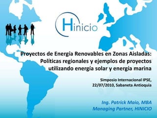 Proyectos de Energía Renovables en Zonas Aisladas:
       Políticas regionales y ejemplos de proyectos
           utilizando energía solar y energía marina
                                Simposio Internacional IPSE,
                            22/07/2010, Sabaneta Antioquia



                               Ing. Patrick Maio, MBA
                            Managing Partner, HINICIO
                                                         1
 