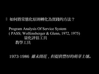 14
 如何將常態化原則轉化為實踐的方法？
Program Analysis Of Service System
( PASS; Wolfensberger & Glenn, 1972, 1975)
量化評估工具
教學工具
1973-1986 雖未開花，但提供豐厚的萌芽土壤。
 