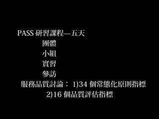 16
PASS 研習課程—五天
團體
小組
實習
參訪
服務品質討論： 1)34 個常態化原則指標
2)16 個品質評估指標
 