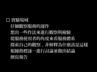 17
 實驗場域
仔細觀察服務的運作
想出一些作法來進行觀察與檢驗
從服務使用者的角度來看服務體系
探索自己的觀察，非解釋為什麼該是這樣
根據指標逐一進行討論並做出結論
撰寫報告
 