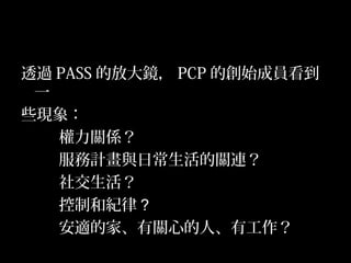 19
透過 PASS 的放大鏡， PCP 的創始成員看到
一
些現象：
權力關係？
服務計畫與日常生活的關連？
社交生活？
控制和紀律？
安適的家、有關心的人、有工作？
 