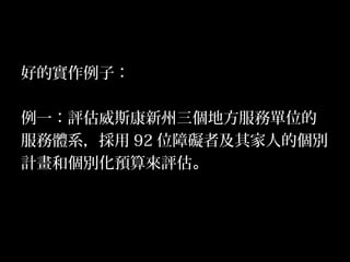 20
好的實作例子：
例一：評估威斯康新州三個地方服務單位的
服務體系，採用 92 位障礙者及其家人的個別
計畫和個別化預算來評估。
 