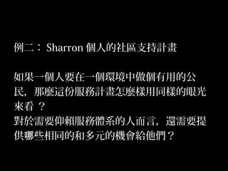22
例二： Sharron 個人的社區支持計畫
如果一個人要在一個環境中做個有用的公
民，那麼這份服務計畫怎麼樣用同樣的眼光
來看 ？
對於需要仰賴服務體系的人而言，還需要提
供 些相同的和多元的機會給他們？哪
 