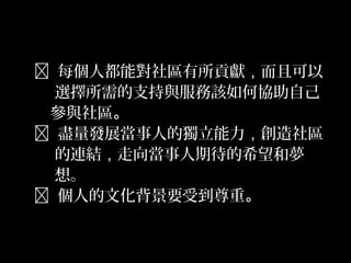 30
 每個人都能對社區有所貢獻，而且可以
選擇所需的支持與服務該如何協助自己
參與社區。
 盡量發展當事人的獨立能力，創造社區
的連結，走向當事人期待的希望和夢
想。
 個人的文化背景要受到尊重。
 
