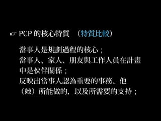 31
 PCP 的核心特質 （特質比較）
當事人是規劃過程的核心；
當事人、家人、朋友與工作人員在計畫
中是 伴關係伙 ；
反映出當事人認為重要的事務、他
（ ）所能做的，以及所需要的支持她 ；
 