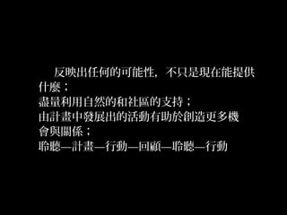 32
反映出任何的可能性，不只是現在能提供
什麼；
盡量利用自然的和社區的支持；
由計畫中發展出的活動有助於創造更多機
會與關係；
聆聽—計畫—行動—回顧—聆聽—行動
 