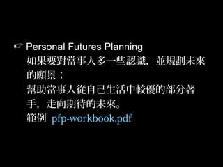 37
 Personal Futures Planning
如果要對當事人多一些認識，並規劃未來
的願景；
幫助當事人從自己生活中較優的部分著
手，走向期待的未來。
範例 pfp-workbook.pdf
 