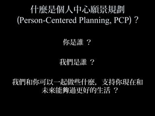 4
什麼是個人中心願景規劃
(Person-Centered Planning, PCP) ?
你是誰 ？
我們是誰 ？
我們和你可以一起做些什麼，支持你現在和
未來能 過更好的生活 ？夠
 