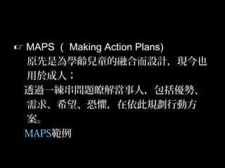 41
 MAPS （ Making Action Plans)
原先是為學齡兒童的融合而設計，現今也
用於成人；
透過一練串問題瞭解當事人，包括優勢、
需求、希望、恐懼，在依此規劃行動方
案。
MAPS範例
 