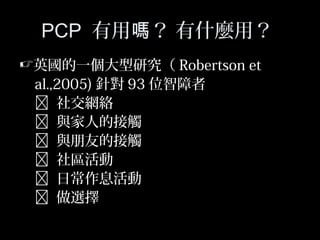 44
PCP 有用 ？ 有什麼用？嗎
英國的一個大型研究（ Robertson et
al.,2005) 針對 93 位智障者
 社交網絡
 與家人的接觸
 與朋友的接觸
 社區活動
 日常作息活動
 做選擇
 