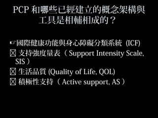 48
PCP 和 些已經建立的概念架構與哪
工具是相輔相成的？
國際健康功能與身心障礙分類系統 (ICF)
 支持強度量表（ Support Intensity Scale,
SIS ）
 生活品質 (Quality of Life, QOL)
 積極性支持（ Active support, AS ）
 