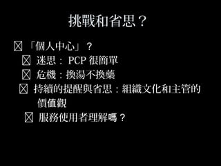 49
挑戰和省思？
 「個人中心」？
 迷思： PCP 很簡單
 危機：換湯不換藥
 持續的提醒與省思：組織文化和主管的
價 觀值
 服務使用者理解嗎？
 