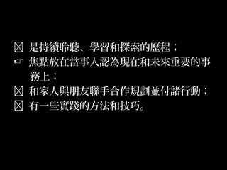 5
 是持續聆聽、學習和探索的歷程；
 焦點放在當事人認為現在和未來重要的事
務上；
 和家人與朋友聯手合作規劃並付諸行動；
 有一些實踐的方法和技巧。
 