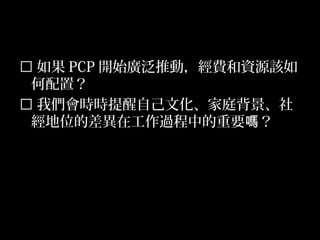 53
 如果 PCP 開始廣泛推動，經費和資源該如
何配置？
 我們會時時提醒自己文化、家庭背景、社
經地位的差異在工作過程中的重要 ？嗎
 