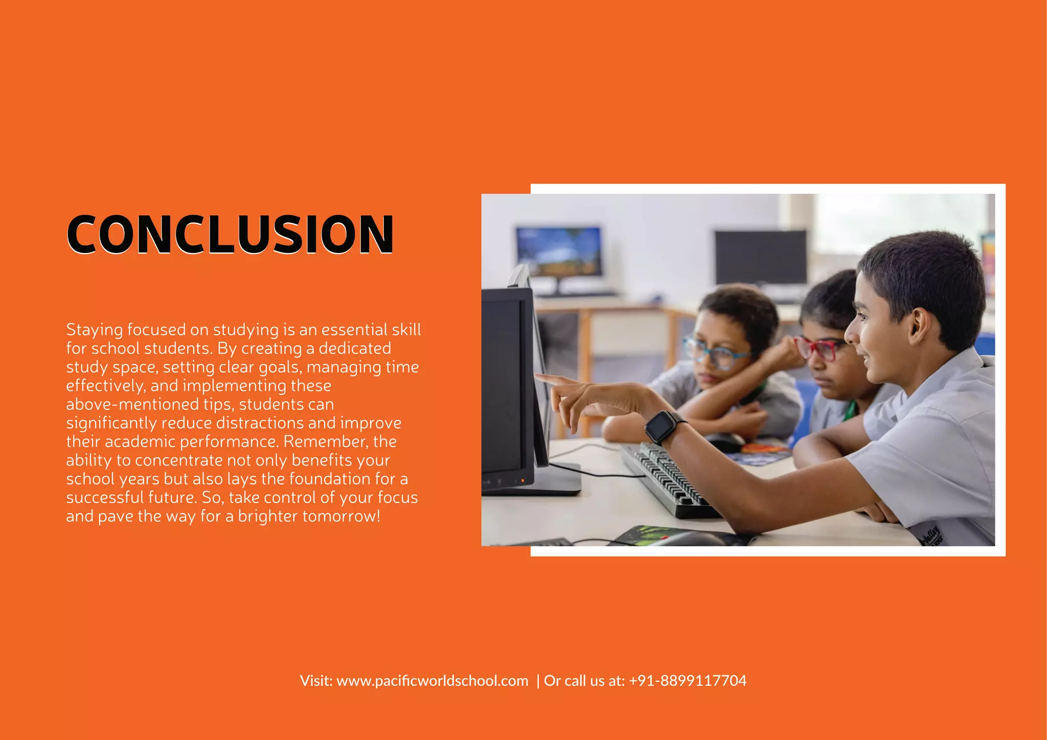 Staying focused on studying is an essential skill
for school students. By creating a dedicated
study space, setting clear goals, managing time
effectively, and implementing these
above-mentioned tips, students can
significantly reduce distractions and improve
their academic performance. Remember, the
ability to concentrate not only benefits your
school years but also lays the foundation for a
successful future. So, take control of your focus
and pave the way for a brighter tomorrow!
CONCLUSION
CONCLUSION
Visit: www.paciﬁcworldschool.com | Or call us at: +91-8899117704
 
