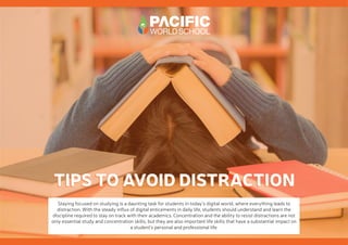 TIPS TO AVOID DISTRACTION
TIPS TO AVOID DISTRACTION
Staying focused on studying is a daunting task for students in today’s digital world, where everything leads to
distraction. With the steady influx of digital enticements in daily life, students should understand and learn the
discipline required to stay on track with their academics. Concentration and the ability to resist distractions are not
only essential study and concentration skills, but they are also important life skills that have a substantial impact on
a student’s personal and professional life.
 