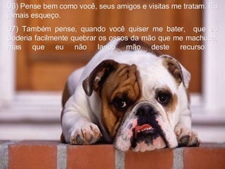06) Pense bem como você, seus amigos e visitas me tratam. Eu jamais esqueço.  07) Também pense, quando você quiser me bater,  que eu poderia facilmente quebrar os ossos da mão que me machuca, mas que eu não lanço mão deste recurso.  