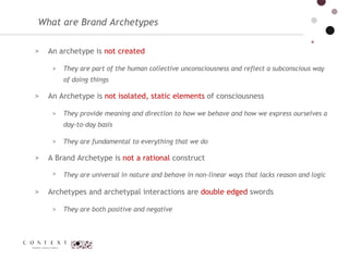 An archetype is  not created  They are part of the human collective unconsciousness and reflect a subconscious way of doing things An Archetype is  not isolated, static elements  of consciousness  They provide meaning and direction to how we behave and how we express ourselves a day-to-day basis  They are fundamental to everything that we do A Brand Archetype is  not a rational  construct  They are universal in nature and behave in non-linear ways that lacks reason and logic  Archetypes and archetypal interactions are  double edged  swords They are both positive and negative  What are Brand Archetypes 