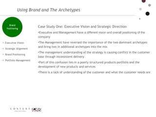 Using Brand and The Archetypes Executive Vision  Strategic Alignment  Brand Positioning Portfolio Management  Case Study One: Executive Vision and Strategic Direction Executive and Management have a different vision and overall positioning of the company  The Management have reversed the importance of the two dominant archetypes and bring two in additional archetypes into the mix The management understanding of the strategy is causing conflict in the customer base through inconsistent delivery  Part of this confusion lies in a poorly structured products portfolio and the development of new products and services  There is a lack of understanding of the customer and what the customer needs are 