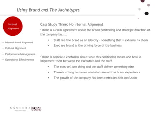 Using Brand and The Archetypes Case Study Three: No Internal Alignment  There is a clear agreement about the brand positioning and strategic direction of the company but ... Staff see the brand as an identity – something that is external to them  Exec see brand as the driving force of the business  There is complete confusion about what this positioning means and how to implement them between the executive and the staff  The exec sell one thing and the staff deliver something else  There is strong customer confusion around the brand experience  The growth of the company has been restricted this confusion Internal Brand Alignment  Cultural Alignment  Performance Management  Operational Effectiveness Internal Alignment 