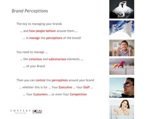 Brand Perceptions  The key to managing your brands  …  and  how people behave  around them … …  is  manage  the  perceptions  of the brand!  You need to manage …  …  the  conscious  and  subconscious  elements …. … .of your Brand  Then you can  control  the  perceptions  around your brand  …  whether this is for … Your  Executive  … Your  Staff  …    … Your  Customers  … or even Your  Competition 