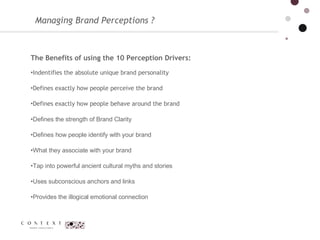 Managing Brand Perceptions ?  The Benefits of using the 10 Perception Drivers:  Indentifies the absolute unique brand personality Defines exactly how people perceive the brand Defines exactly how people behave around the brand Defines the strength of Brand Clarity  Defines how people identify with your brand  What they associate with your brand  Tap into powerful ancient cultural myths and stories  Uses subconscious anchors and links  Provides the illogical emotional connection  