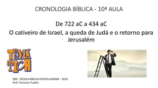 CRONOLOGIA BÍBLICA - 10ª AULA
De 722 aC a 434 aC
O cativeiro de Israel, a queda de Judá e o retorno para
Jerusalém
EBD - ESCOLA BÍBLICA DISCIPULADORA - 2018
Prof. Francisco Tudela
 