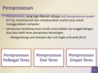 Pemprosesan
• Pemprosesan, yang juga dikenali sebagai unit pemprosesan pusat
(CPU), menterjemah dan melaksanakan arahan asas untuk
menggerakkan computer
• pemproses berbilang teras (multi core) adalah cip tunggal dengan
dua atau lebih teras pemproses berasingan
– Mengandungi unit kawalan dan unit logik aritmetik (ALU)
11
Pemprosesan
Pelbagai Teras
Pemprosesan
Dwi Teras
Pemprosesan
Empat Teras
 