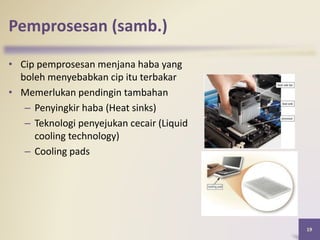 • Cip pemprosesan menjana haba yang
boleh menyebabkan cip itu terbakar
• Memerlukan pendingin tambahan
– Penyingkir haba (Heat sinks)
– Teknologi penyejukan cecair (Liquid
cooling technology)
– Cooling pads
19
Pemprosesan (samb.)
 