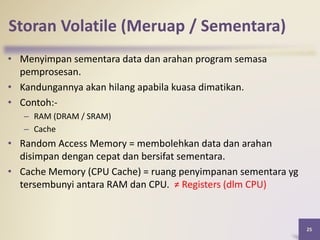 Storan Volatile (Meruap / Sementara)
25
• Menyimpan sementara data dan arahan program semasa
pemprosesan.
• Kandungannya akan hilang apabila kuasa dimatikan.
• Contoh:-
– RAM (DRAM / SRAM)
– Cache
• Random Access Memory = membolehkan data dan arahan
disimpan dengan cepat dan bersifat sementara.
• Cache Memory (CPU Cache) = ruang penyimpanan sementara yg
tersembunyi antara RAM dan CPU. ≠ Registers (dlm CPU)
 