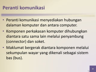 Peranti komunikasi
32
• Peranti komunikasi menyediakan hubungan
dalaman komputer dan antara computer.
• Komponen perkakasan komputer dihubungkan
diantara satu sama lain melalui penyambung
(connector) dan soket.
• Maklumat bergerak diantara komponen melalui
sekumpulan wayar yang dikenali sebagai sistem
bas (bus).
 