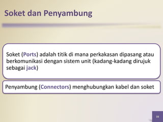 Soket dan Penyambung
Soket (Ports) adalah titik di mana perkakasan dipasang atau
berkomunikasi dengan sistem unit (kadang-kadang dirujuk
sebagai jack)
Penyambung (Connectors) menghubungkan kabel dan soket
33
 