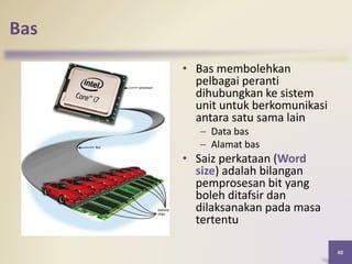 Bas
• Bas membolehkan
pelbagai peranti
dihubungkan ke sistem
unit untuk berkomunikasi
antara satu sama lain
– Data bas
– Alamat bas
• Saiz perkataan (Word
size) adalah bilangan
pemprosesan bit yang
boleh ditafsir dan
dilaksanakan pada masa
tertentu
40
 