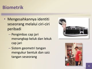 45
Biometrik
• Mengesahkannya identiti
seseorang melalui ciri-ciri
peribadi
– Pengimbas cap jari
menangkap keluk dan lekuk
cap jari
– Sistem geometri tangan
mengukur bentuk dan saiz
tangan seseorang
 