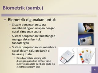 46
Biometrik (samb.)
• Biometrik digunakan untuk
– Sistem pengesahan suara
membandingkan ucapan dengan
corak simpanan suara
– Sistem pengesahan tandatangan
mengesahkan bentuk
tandatangan
– Sistem pengesahan iris membaca
corak dalam saluran darah di
belakang mata
• Data biometrik kadangkala
disimpan pada kad pintar, yang
menyimpan data peribadi pada cip
elektronik dalam kad
 