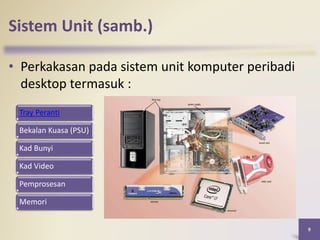 Sistem Unit (samb.)
• Perkakasan pada sistem unit komputer peribadi
desktop termasuk :
9
Tray Peranti
Bekalan Kuasa (PSU)
Kad Bunyi
Kad Video
Pemprosesan
Memori
 